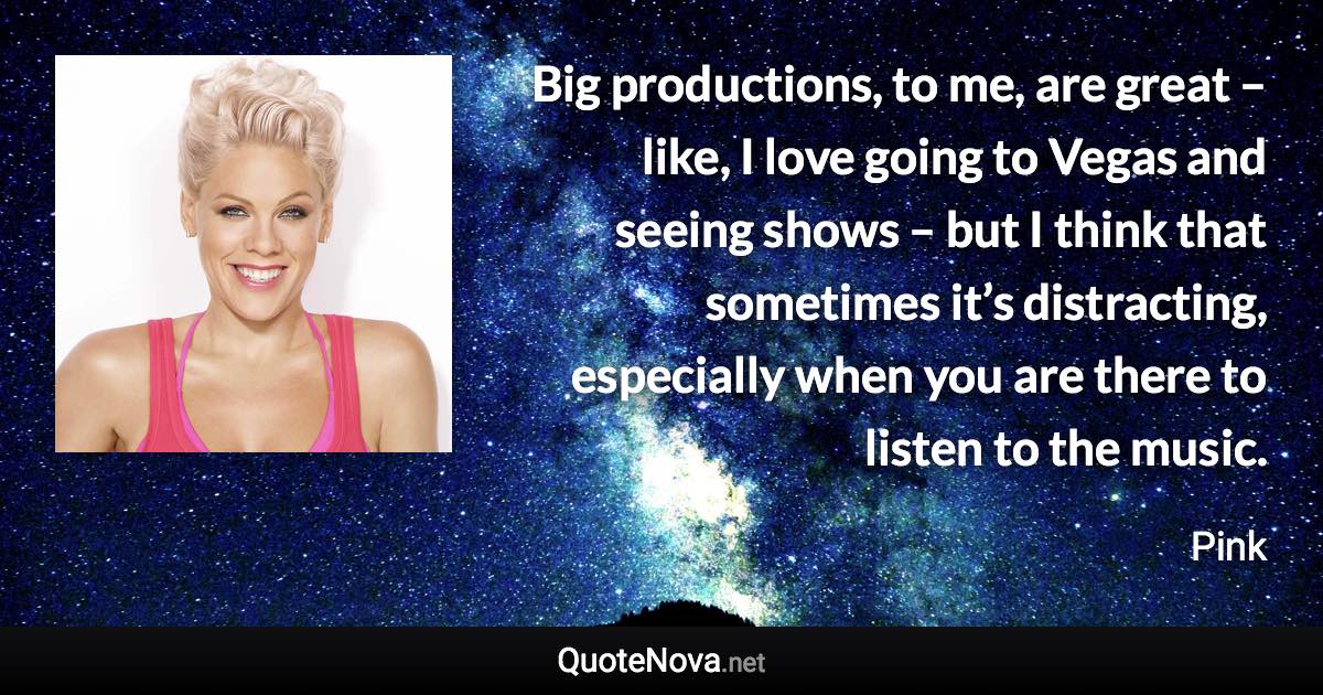 Big productions, to me, are great – like, I love going to Vegas and seeing shows – but I think that sometimes it’s distracting, especially when you are there to listen to the music. - Pink quote