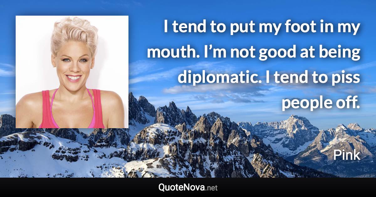 I tend to put my foot in my mouth. I’m not good at being diplomatic. I tend to piss people off. - Pink quote