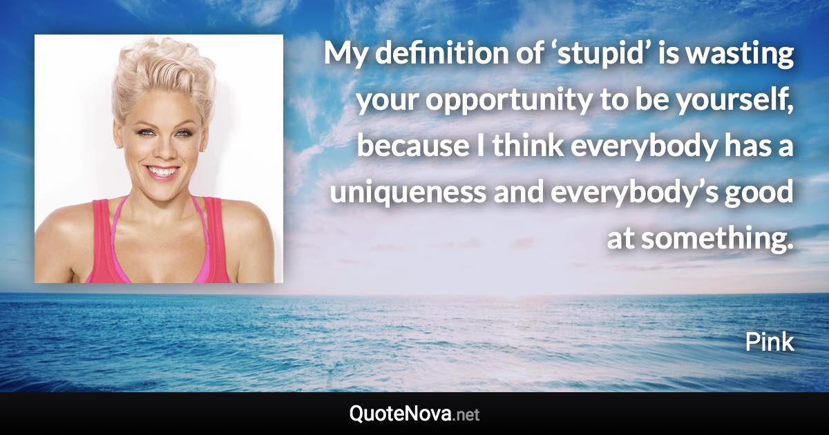My definition of ‘stupid’ is wasting your opportunity to be yourself, because I think everybody has a uniqueness and everybody’s good at something. - Pink quote