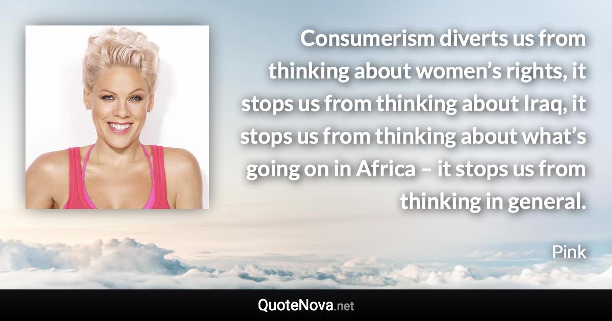 Consumerism diverts us from thinking about women’s rights, it stops us from thinking about Iraq, it stops us from thinking about what’s going on in Africa – it stops us from thinking in general. - Pink quote