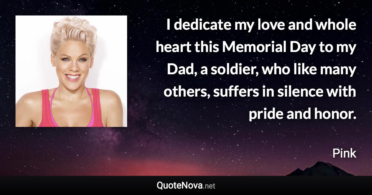 I dedicate my love and whole heart this Memorial Day to my Dad, a soldier, who like many others, suffers in silence with pride and honor. - Pink quote