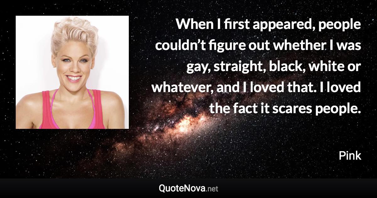 When I first appeared, people couldn’t figure out whether I was gay, straight, black, white or whatever, and I loved that. I loved the fact it scares people. - Pink quote