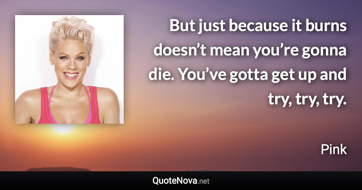 But just because it burns doesn’t mean you’re gonna die. You’ve gotta get up and try, try, try. - Pink quote