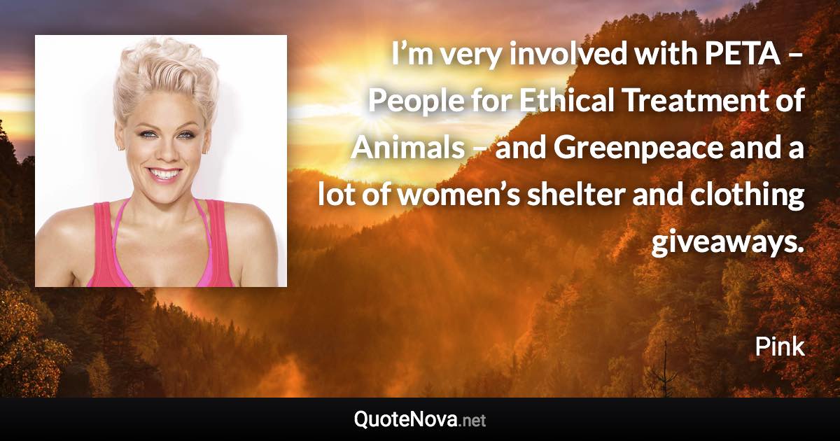 I’m very involved with PETA – People for Ethical Treatment of Animals – and Greenpeace and a lot of women’s shelter and clothing giveaways. - Pink quote