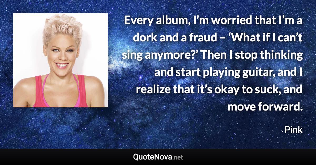 Every album, I’m worried that I’m a dork and a fraud – ‘What if I can’t sing anymore?’ Then I stop thinking and start playing guitar, and I realize that it’s okay to suck, and move forward. - Pink quote