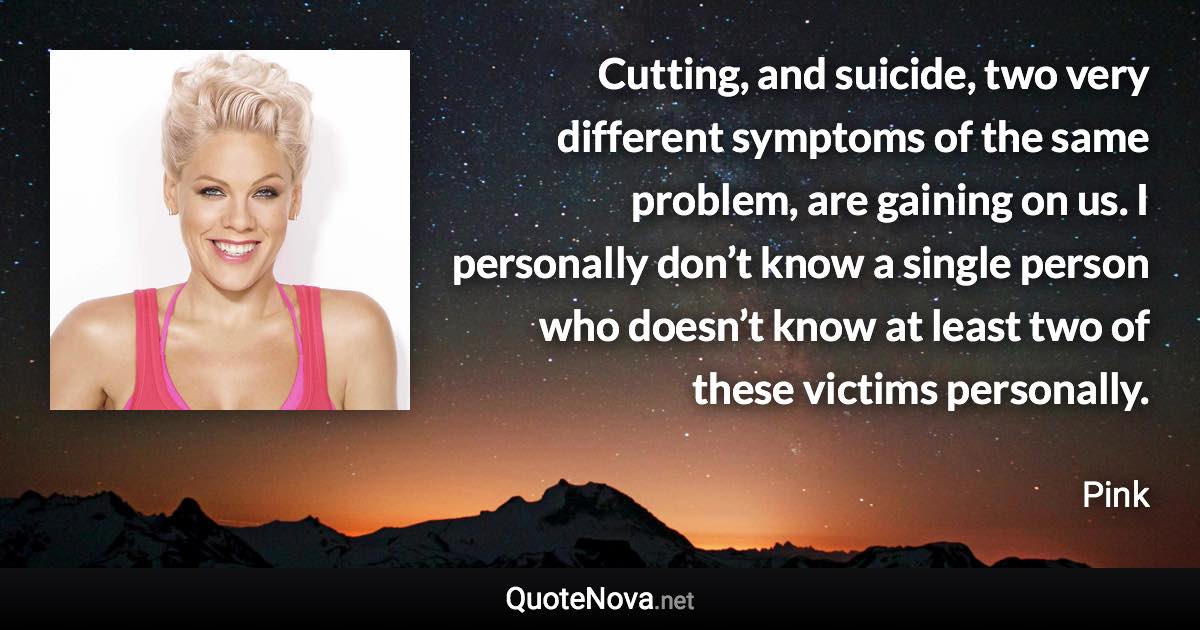 Cutting, and suicide, two very different symptoms of the same problem, are gaining on us. I personally don’t know a single person who doesn’t know at least two of these victims personally. - Pink quote