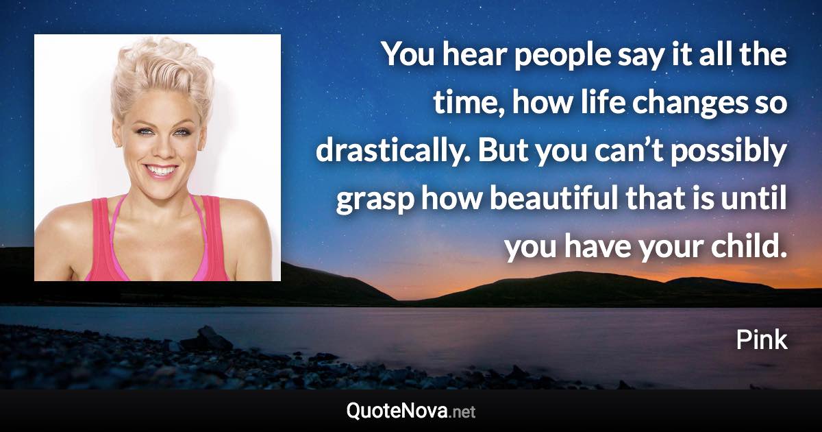 You hear people say it all the time, how life changes so drastically. But you can’t possibly grasp how beautiful that is until you have your child. - Pink quote