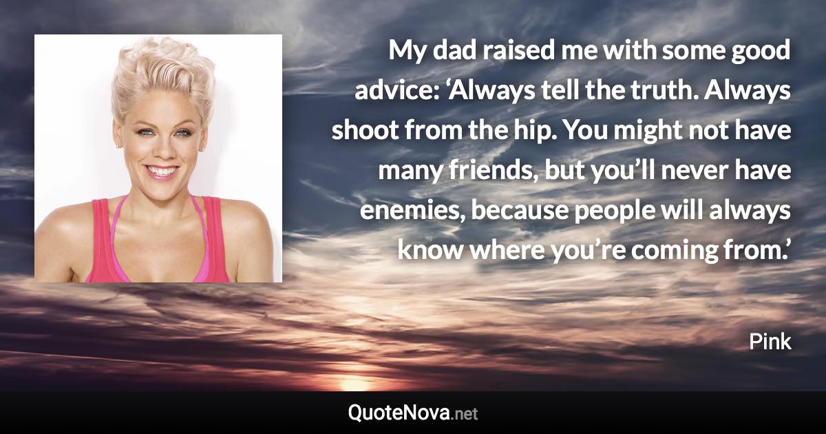 My dad raised me with some good advice: ‘Always tell the truth. Always shoot from the hip. You might not have many friends, but you’ll never have enemies, because people will always know where you’re coming from.’ - Pink quote