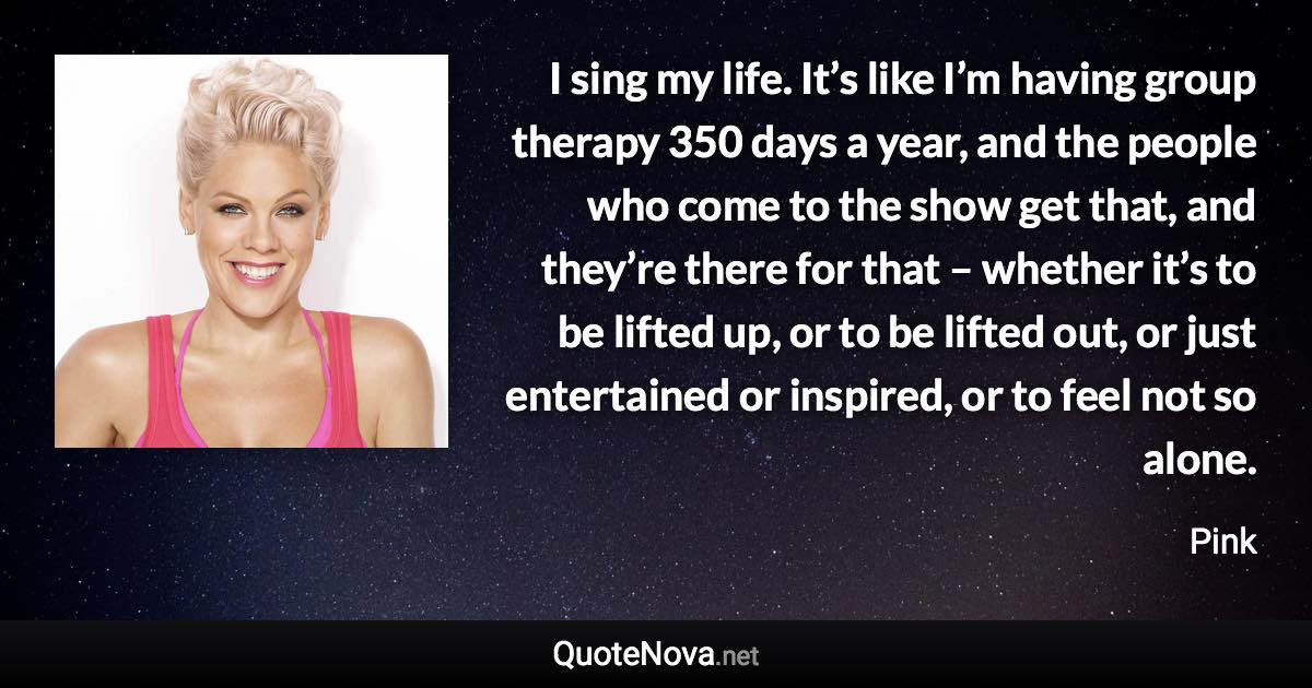 I sing my life. It’s like I’m having group therapy 350 days a year, and the people who come to the show get that, and they’re there for that – whether it’s to be lifted up, or to be lifted out, or just entertained or inspired, or to feel not so alone. - Pink quote