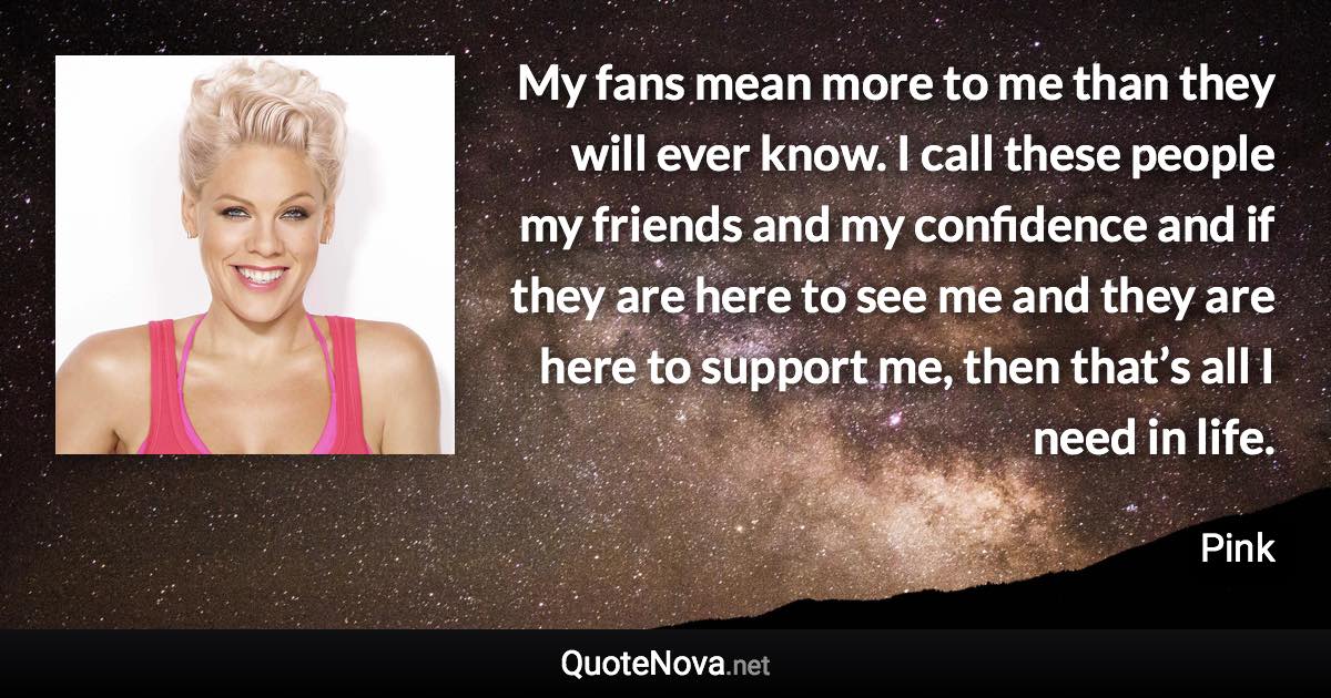 My fans mean more to me than they will ever know. I call these people my friends and my confidence and if they are here to see me and they are here to support me, then that’s all I need in life. - Pink quote