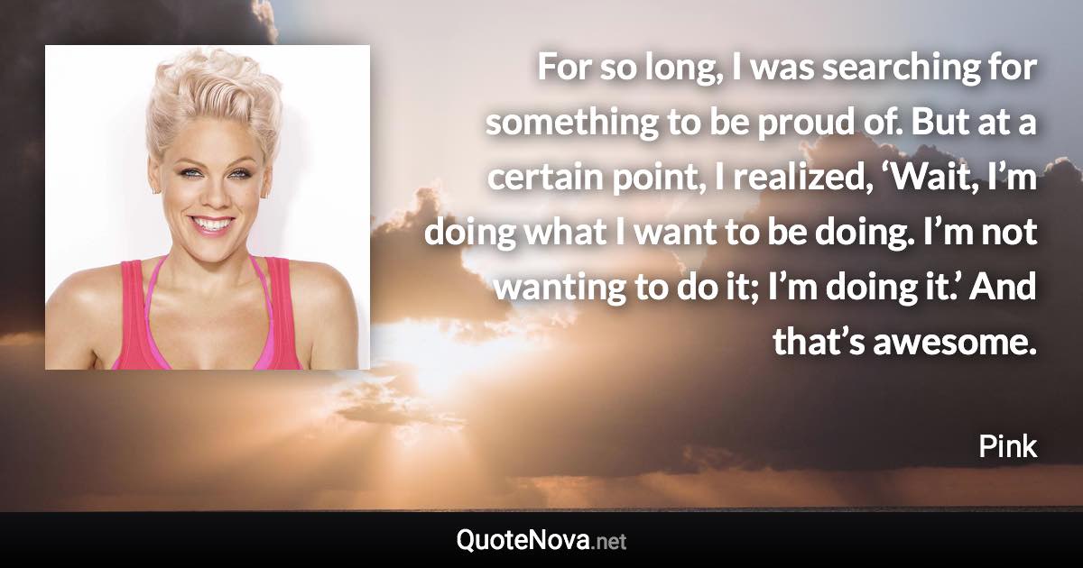 For so long, I was searching for something to be proud of. But at a certain point, I realized, ‘Wait, I’m doing what I want to be doing. I’m not wanting to do it; I’m doing it.’ And that’s awesome. - Pink quote