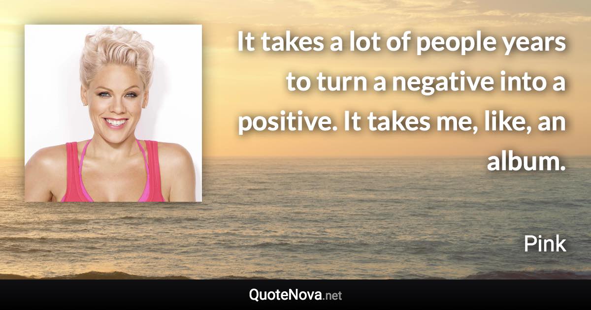 It takes a lot of people years to turn a negative into a positive. It takes me, like, an album. - Pink quote