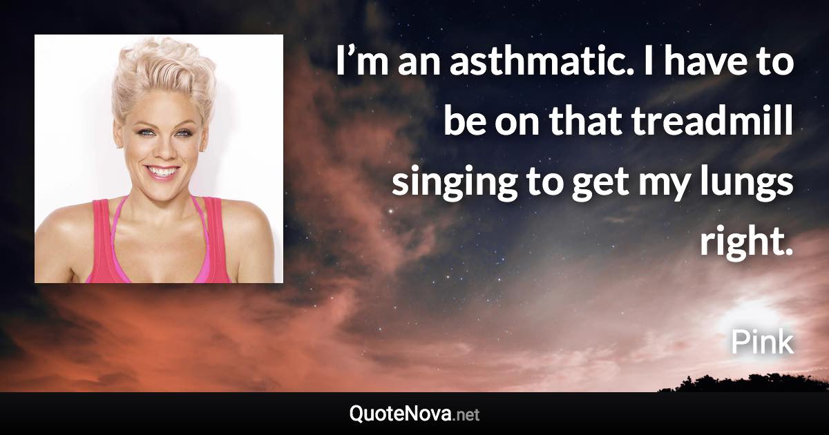 I’m an asthmatic. I have to be on that treadmill singing to get my lungs right. - Pink quote