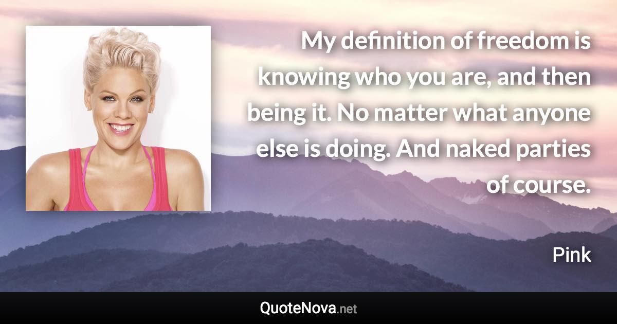 My definition of freedom is knowing who you are, and then being it. No matter what anyone else is doing. And naked parties of course. - Pink quote