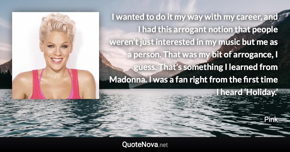 I wanted to do it my way with my career, and I had this arrogant notion that people weren’t just interested in my music but me as a person. That was my bit of arrogance, I guess. That’s something I learned from Madonna. I was a fan right from the first time I heard ‘Holiday.’ - Pink quote