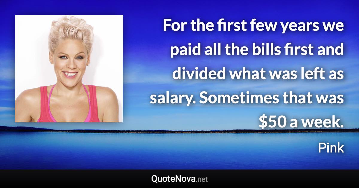 For the first few years we paid all the bills first and divided what was left as salary. Sometimes that was $50 a week. - Pink quote