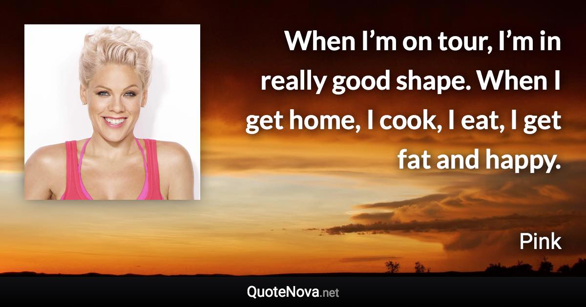 When I’m on tour, I’m in really good shape. When I get home, I cook, I eat, I get fat and happy. - Pink quote