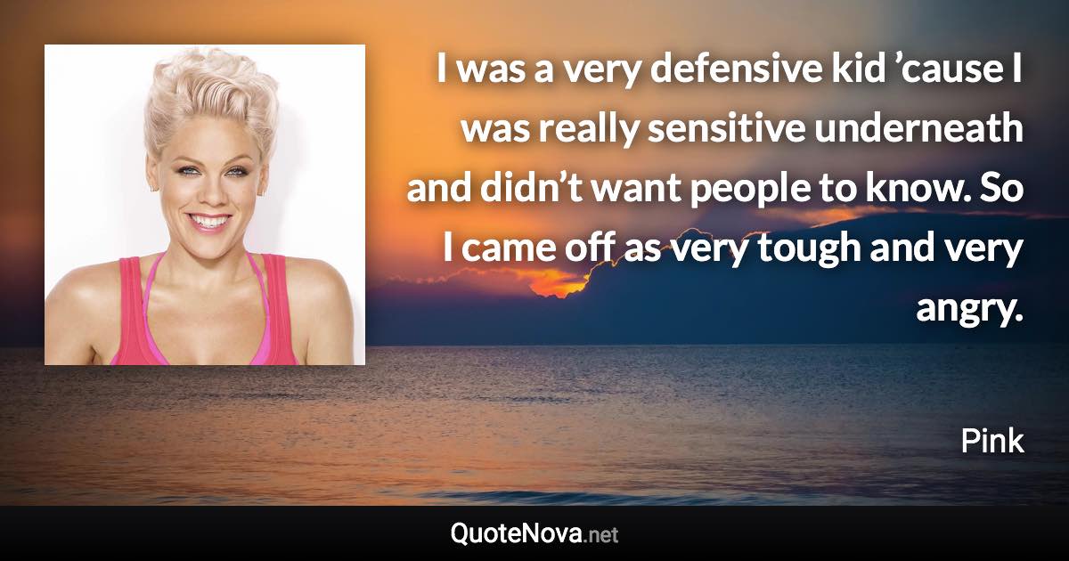 I was a very defensive kid ’cause I was really sensitive underneath and didn’t want people to know. So I came off as very tough and very angry. - Pink quote