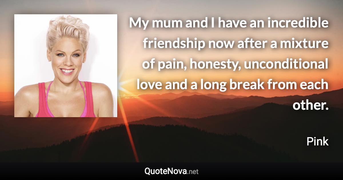 My mum and I have an incredible friendship now after a mixture of pain, honesty, unconditional love and a long break from each other. - Pink quote