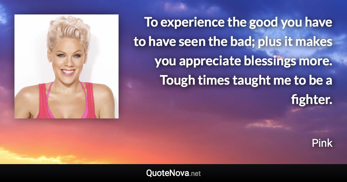 To experience the good you have to have seen the bad; plus it makes you appreciate blessings more. Tough times taught me to be a fighter. - Pink quote
