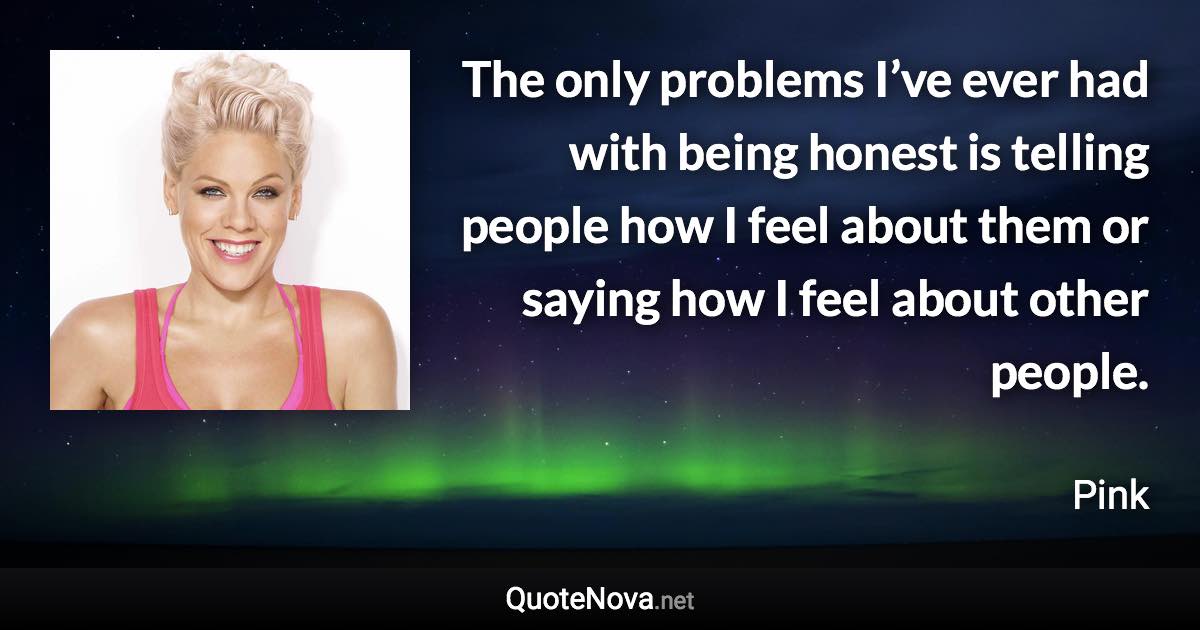 The only problems I’ve ever had with being honest is telling people how I feel about them or saying how I feel about other people. - Pink quote