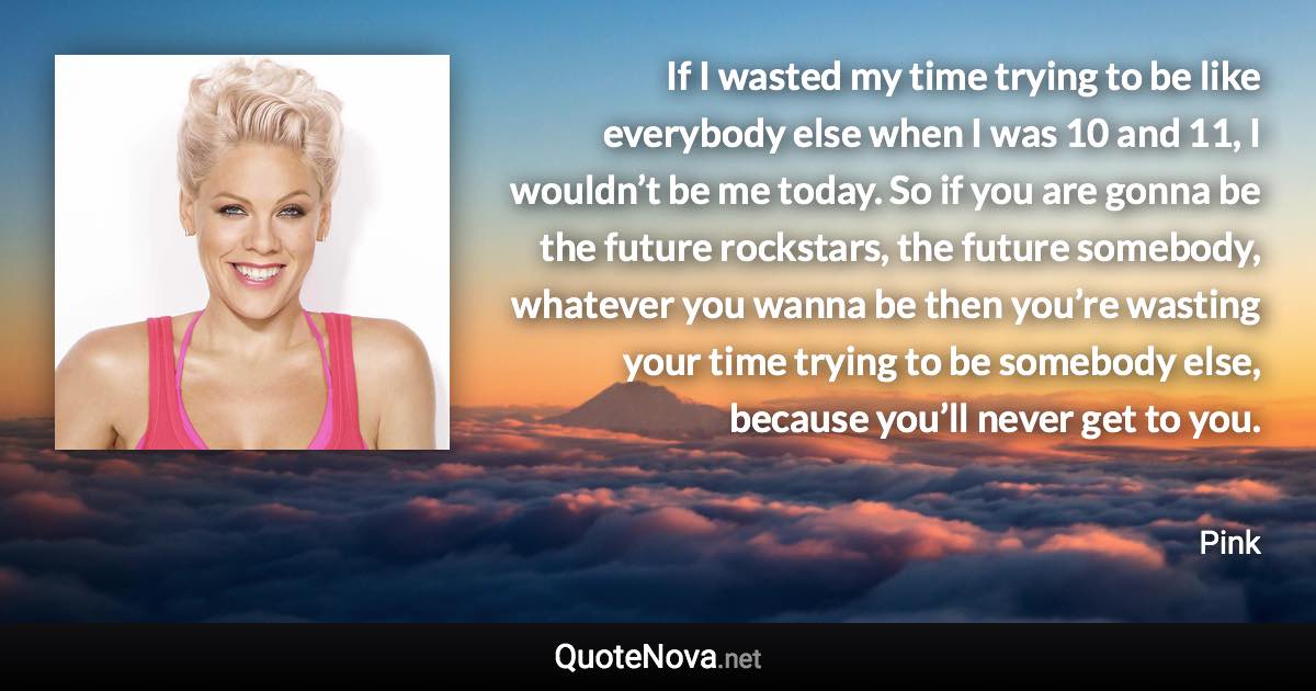 If I wasted my time trying to be like everybody else when I was 10 and 11, I wouldn’t be me today. So if you are gonna be the future rockstars, the future somebody, whatever you wanna be then you’re wasting your time trying to be somebody else, because you’ll never get to you. - Pink quote