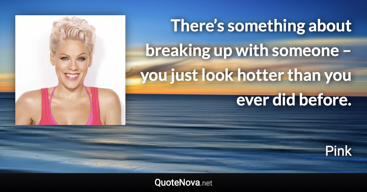 There’s something about breaking up with someone – you just look hotter than you ever did before. - Pink quote