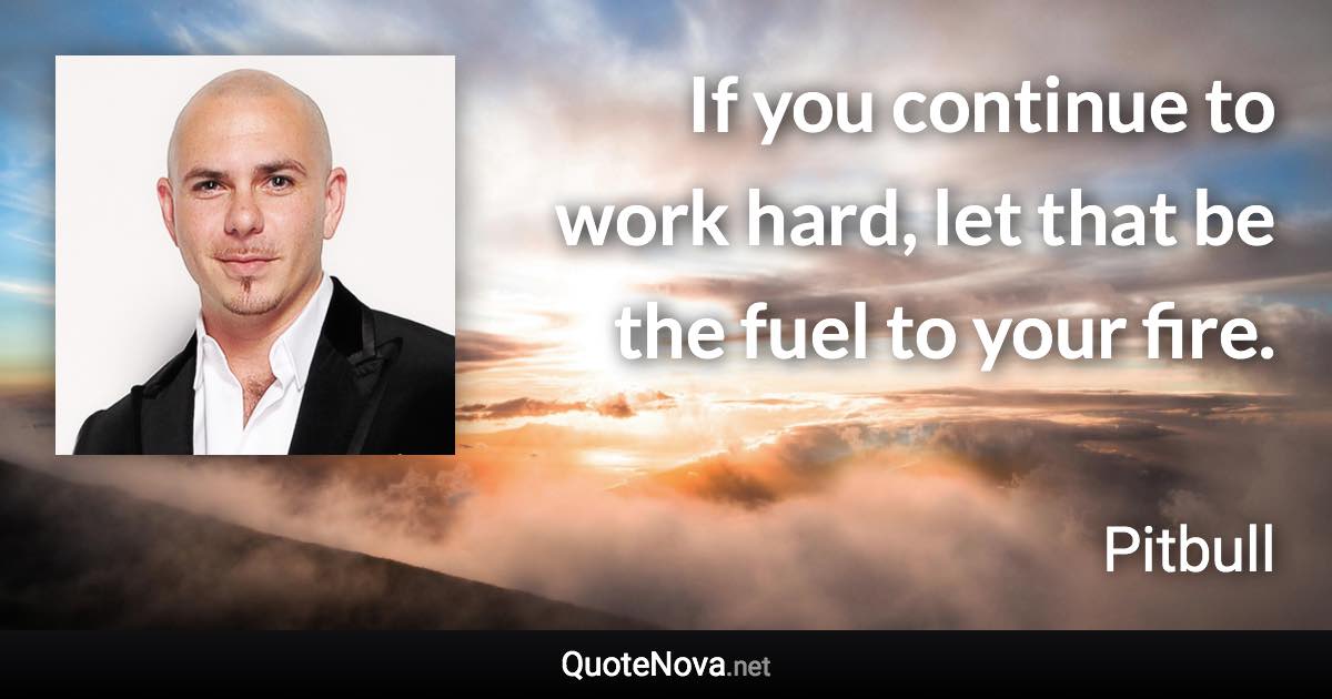 If you continue to work hard, let that be the fuel to your fire. - Pitbull quote