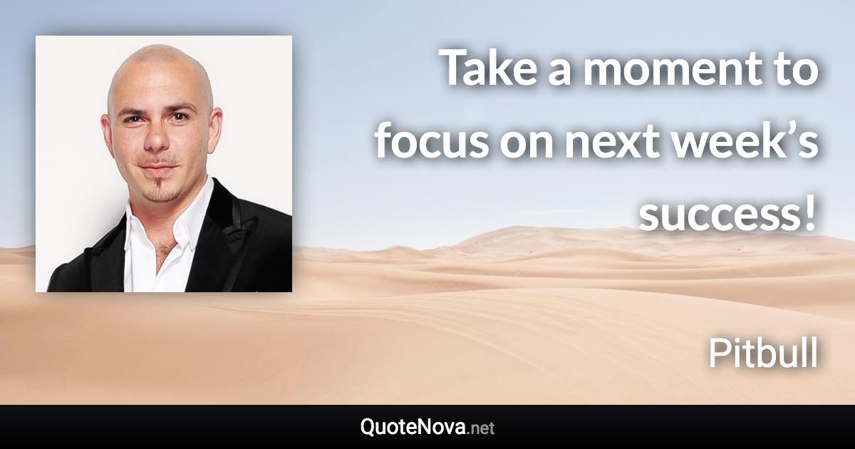 Take a moment to focus on next week’s success! - Pitbull quote