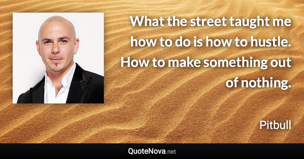 What the street taught me how to do is how to hustle. How to make something out of nothing. - Pitbull quote