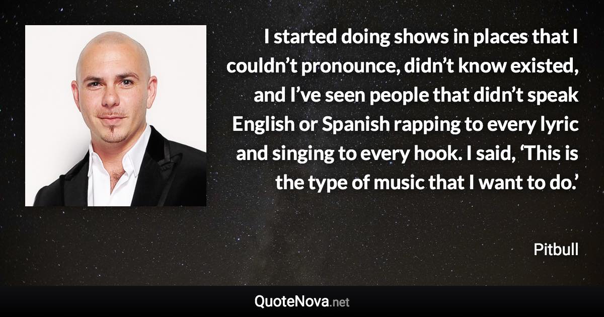 I started doing shows in places that I couldn’t pronounce, didn’t know existed, and I’ve seen people that didn’t speak English or Spanish rapping to every lyric and singing to every hook. I said, ‘This is the type of music that I want to do.’ - Pitbull quote