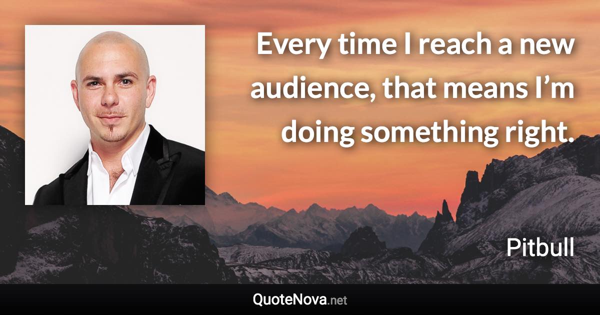 Every time I reach a new audience, that means I’m doing something right. - Pitbull quote