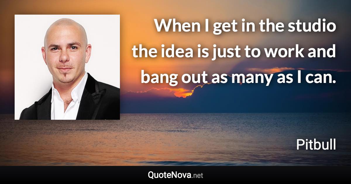 When I get in the studio the idea is just to work and bang out as many as I can. - Pitbull quote