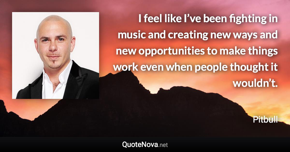 I feel like I’ve been fighting in music and creating new ways and new opportunities to make things work even when people thought it wouldn’t. - Pitbull quote