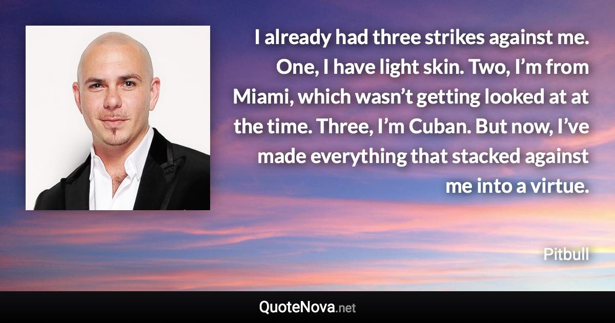 I already had three strikes against me. One, I have light skin. Two, I’m from Miami, which wasn’t getting looked at at the time. Three, I’m Cuban. But now, I’ve made everything that stacked against me into a virtue. - Pitbull quote