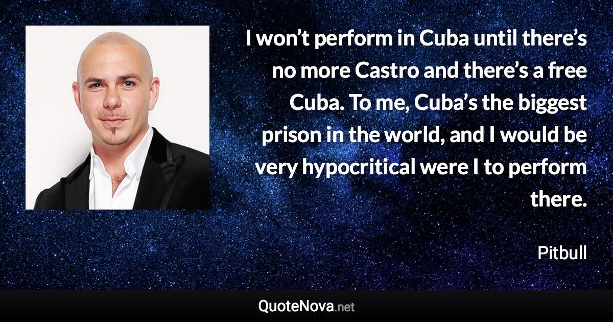 I won’t perform in Cuba until there’s no more Castro and there’s a free Cuba. To me, Cuba’s the biggest prison in the world, and I would be very hypocritical were I to perform there. - Pitbull quote