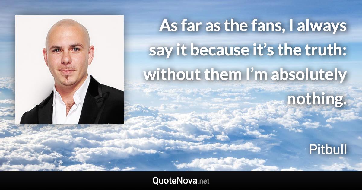 As far as the fans, I always say it because it’s the truth: without them I’m absolutely nothing. - Pitbull quote