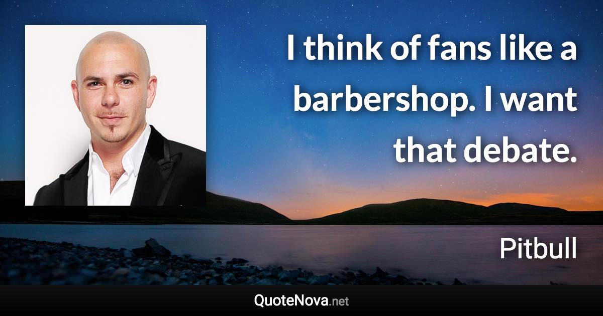 I think of fans like a barbershop. I want that debate. - Pitbull quote