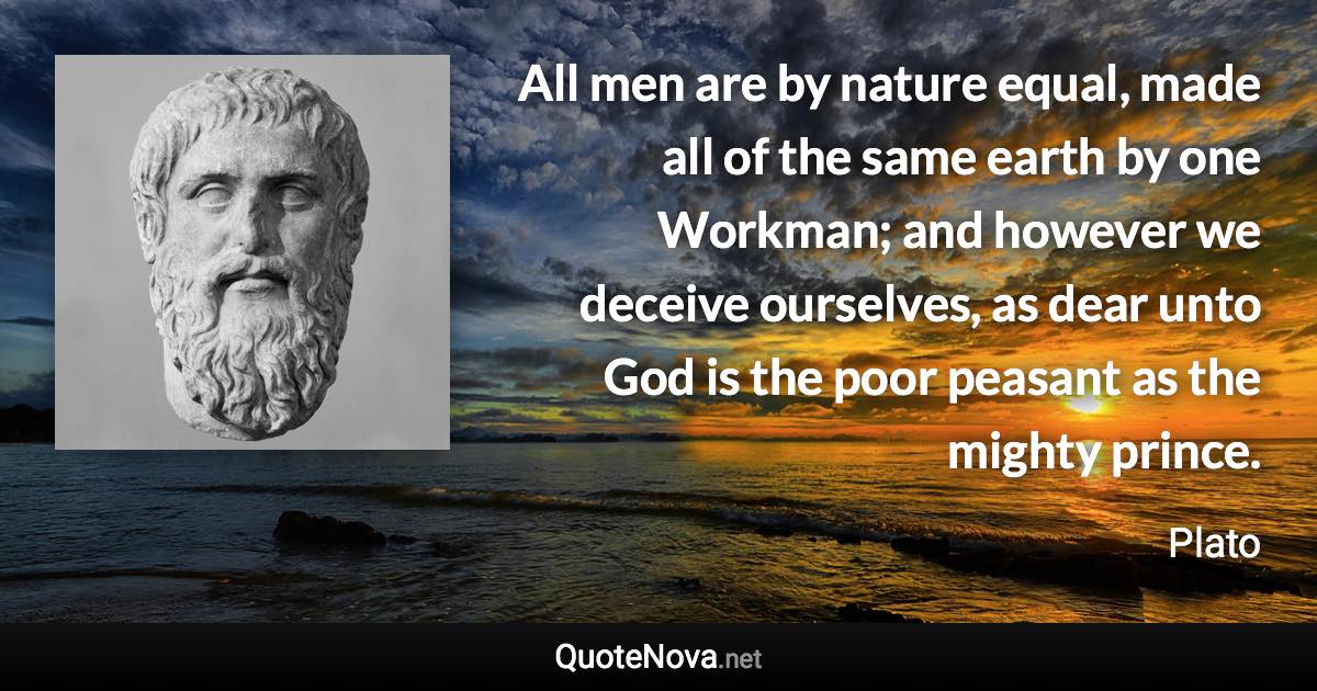 All men are by nature equal, made all of the same earth by one Workman; and however we deceive ourselves, as dear unto God is the poor peasant as the mighty prince. - Plato quote