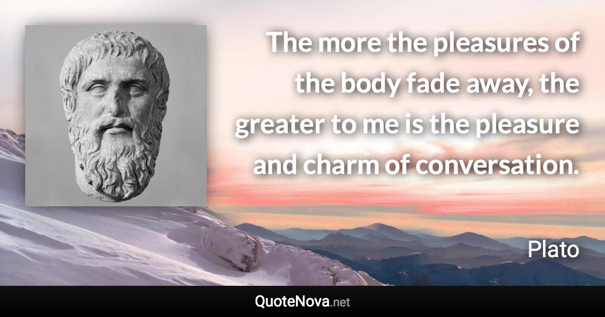 The more the pleasures of the body fade away, the greater to me is the pleasure and charm of conversation. - Plato quote