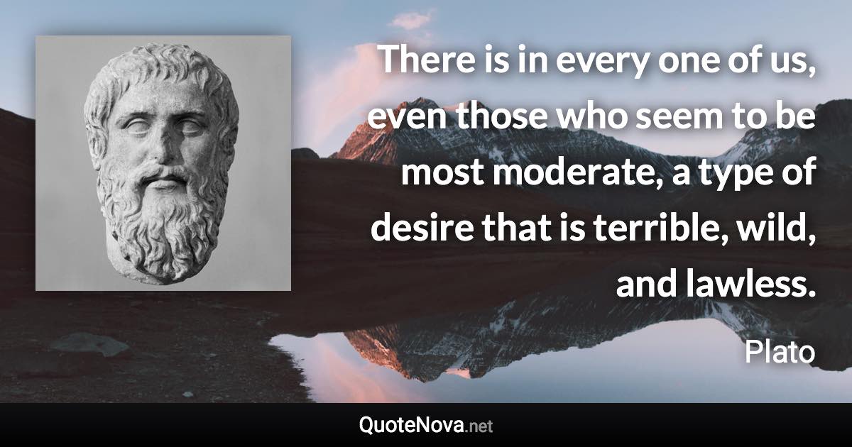 There is in every one of us, even those who seem to be most moderate, a type of desire that is terrible, wild, and lawless. - Plato quote