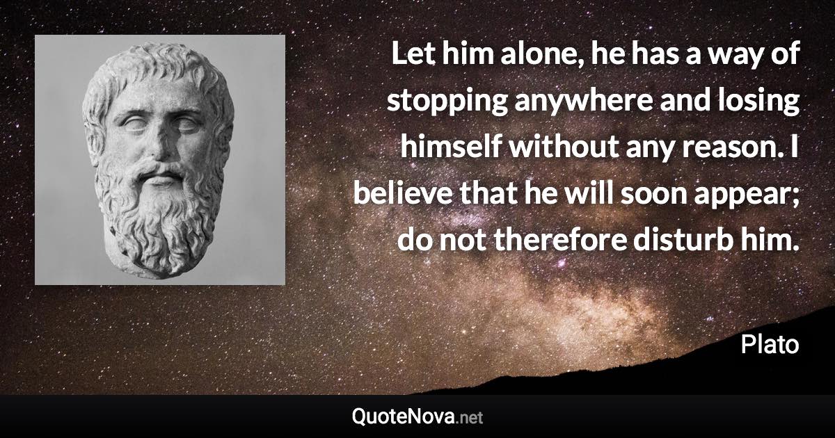 Let him alone, he has a way of stopping anywhere and losing himself without any reason. I believe that he will soon appear; do not therefore disturb him. - Plato quote