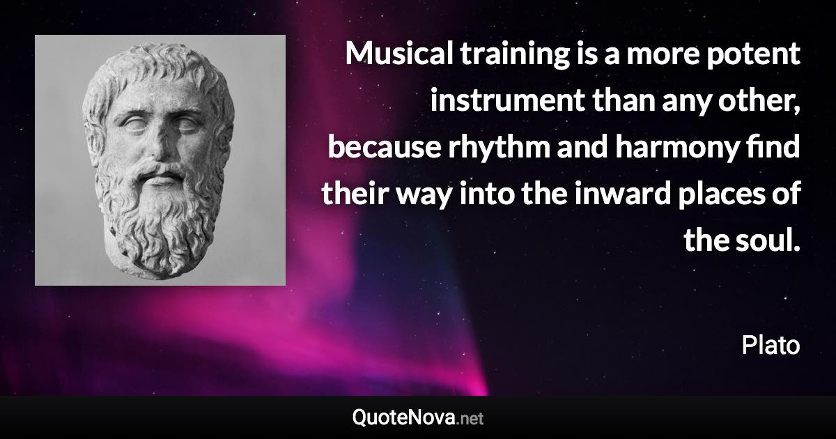 Musical training is a more potent instrument than any other, because rhythm and harmony find their way into the inward places of the soul. - Plato quote