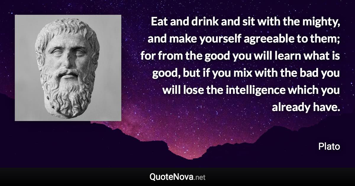 Eat and drink and sit with the mighty, and make yourself agreeable to them; for from the good you will learn what is good, but if you mix with the bad you will lose the intelligence which you already have. - Plato quote