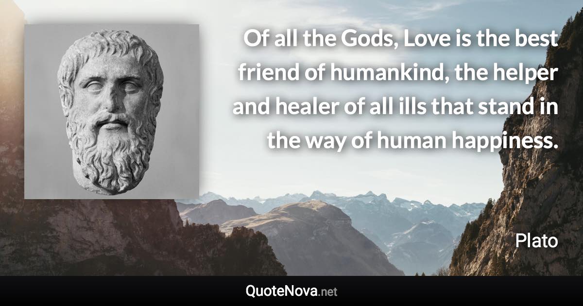 Of all the Gods, Love is the best friend of humankind, the helper and healer of all ills that stand in the way of human happiness. - Plato quote