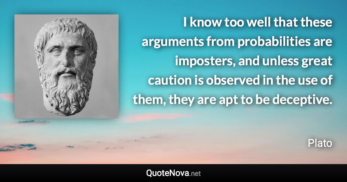 I know too well that these arguments from probabilities are imposters, and unless great caution is observed in the use of them, they are apt to be deceptive. - Plato quote