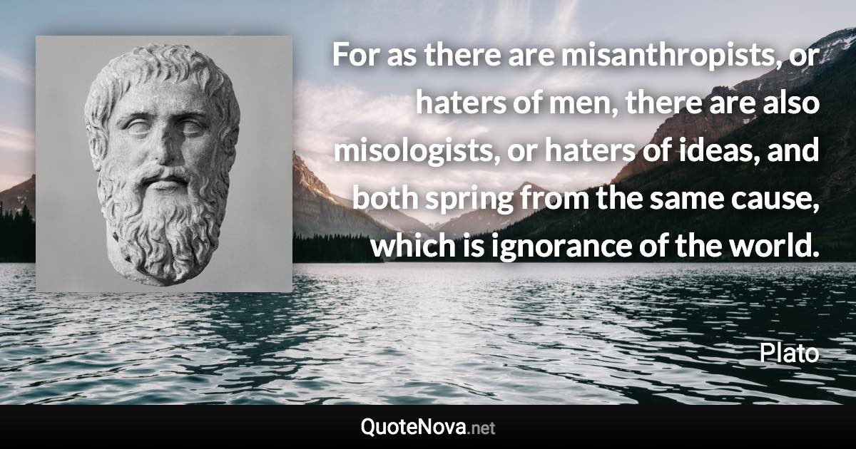 For as there are misanthropists, or haters of men, there are also misologists, or haters of ideas, and both spring from the same cause, which is ignorance of the world. - Plato quote