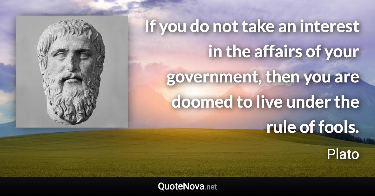 If you do not take an interest in the affairs of your government, then you are doomed to live under the rule of fools. - Plato quote