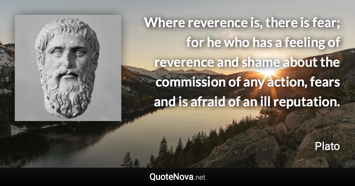 Where reverence is, there is fear; for he who has a feeling of reverence and shame about the commission of any action, fears and is afraid of an ill reputation. - Plato quote