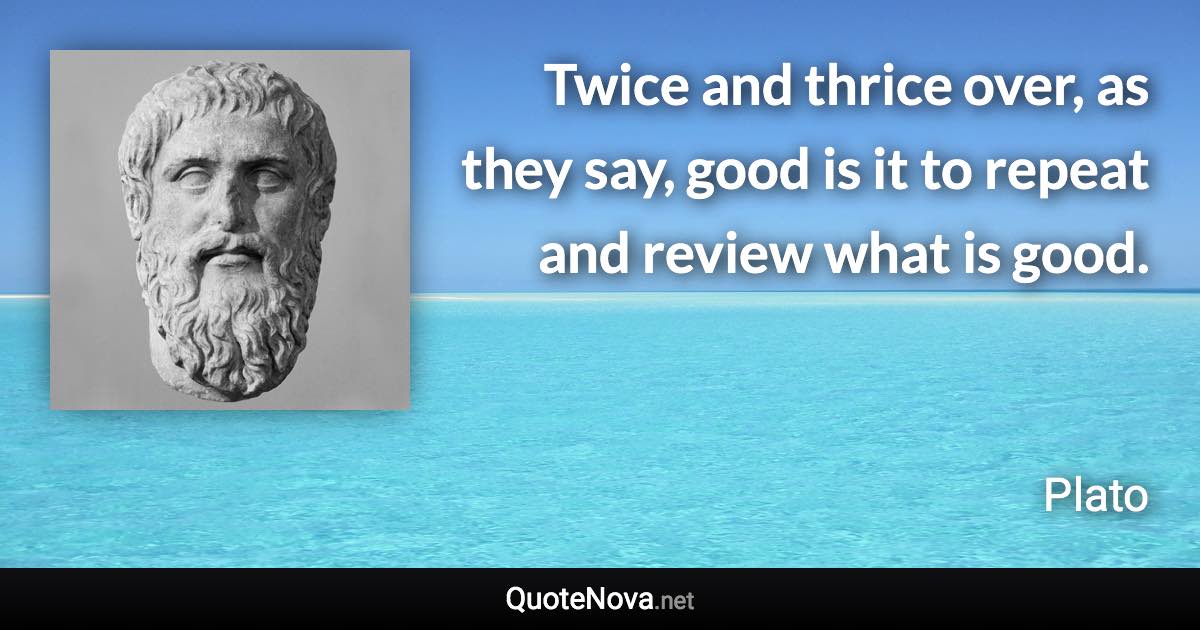 Twice and thrice over, as they say, good is it to repeat and review what is good. - Plato quote